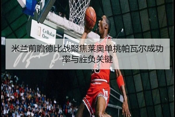 米兰前瞻德比战聚焦莱奥单挑帕瓦尔成功率与胜负关键