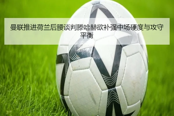 曼联推进荷兰后腰谈判滕哈赫欲补强中场硬度与攻守平衡