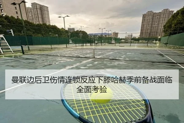 曼联边后卫伤情连锁反应下滕哈赫季前备战面临全面考验